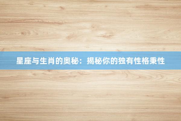 星座与生肖的奥秘：揭秘你的独有性格秉性