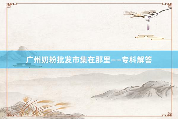 广州奶粉批发市集在那里——专科解答