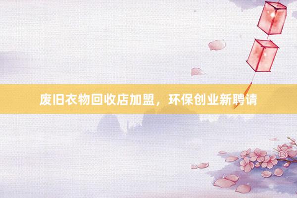 废旧衣物回收店加盟，环保创业新聘请