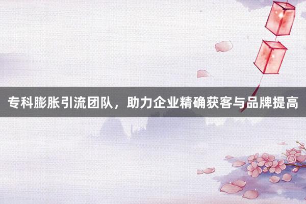 专科膨胀引流团队，助力企业精确获客与品牌提高